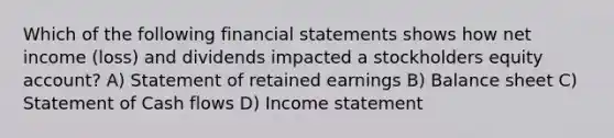 Which of the following financial statements shows how net income (loss) and dividends impacted a stockholders equity account? A) Statement of retained earnings B) Balance sheet C) Statement of Cash flows D) Income statement