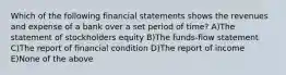 Which of the following financial statements shows the revenues and expense of a bank over a set period of time? A)The statement of stockholders equity B)The funds-flow statement C)The report of financial condition D)The report of income E)None of the above