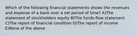 Which of the following financial statements shows the revenues and expense of a bank over a set period of time? A)The statement of stockholders equity B)The funds-flow statement C)The report of financial condition D)The report of income E)None of the above