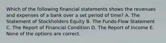 Which of the following financial statements shows the revenues and expenses of a bank over a set period of time? A. The Statement of Stockholders Equity B. The Funds-Flow Statement C. The Report of Financial Condition D. The Report of Income E. None of the options are correct.