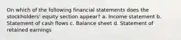 On which of the following financial statements does the stockholders' equity section appear? a. Income statement b. Statement of cash flows c. Balance sheet d. Statement of retained earnings