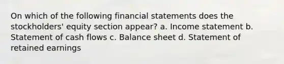 On which of the following financial statements does the stockholders' equity section appear? a. Income statement b. Statement of cash flows c. Balance sheet d. Statement of retained earnings