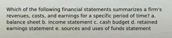 Which of the following financial statements summarizes a firm's revenues, costs, and earnings for a specific period of time? a. balance sheet b. income statement c. cash budget d. retained earnings statement e. sources and uses of funds statement