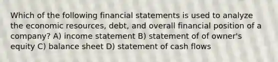 Which of the following financial statements is used to analyze the economic resources, debt, and overall financial position of a company? A) income statement B) statement of of owner's equity C) balance sheet D) statement of cash flows