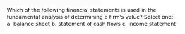 Which of the following financial statements is used in the fundamental analysis of determining a firm's value? Select one: a. balance sheet b. statement of cash flows c. income statement