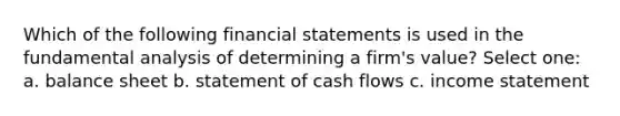 Which of the following financial statements is used in the fundamental analysis of determining a firm's value? Select one: a. balance sheet b. statement of cash flows c. income statement