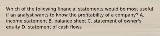 Which of the following financial statements would be most useful if an analyst wants to know the profitability of a company? A. income statement B. balance sheet C. statement of owner's equity D. statement of cash flows