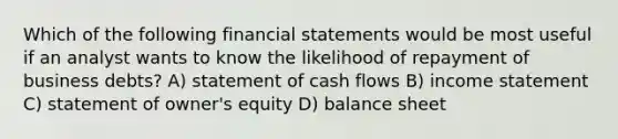 Which of the following financial statements would be most useful if an analyst wants to know the likelihood of repayment of business debts? A) statement of cash flows B) income statement C) statement of owner's equity D) balance sheet