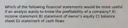 Which of the following financial statements would be most useful if an analyst wants to know the profitability of a company? A) income statement B) statement of owner's equity C) balance sheet D) statement of cash flows