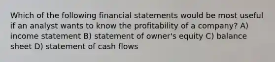 Which of the following <a href='https://www.questionai.com/knowledge/kFBJaQCz4b-financial-statements' class='anchor-knowledge'>financial statements</a> would be most useful if an analyst wants to know the profitability of a company? A) <a href='https://www.questionai.com/knowledge/kCPMsnOwdm-income-statement' class='anchor-knowledge'>income statement</a> B) statement of owner's equity C) balance sheet D) statement of cash flows