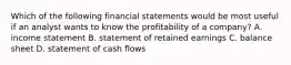 Which of the following financial statements would be most useful if an analyst wants to know the profitability of a​ company? A. income statement B. statement of retained earnings C. balance sheet D. statement of cash flows