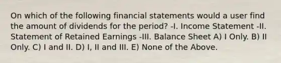 On which of the following financial statements would a user find the amount of dividends for the period? -I. Income Statement -II. Statement of Retained Earnings -III. Balance Sheet A) I Only. B) II Only. C) I and II. D) I, II and III. E) None of the Above.