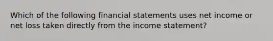 Which of the following financial statements uses net income or net loss taken directly from the income statement?