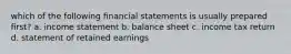 which of the following financial statements is usually prepared first? a. income statement b. balance sheet c. income tax return d. statement of retained earnings