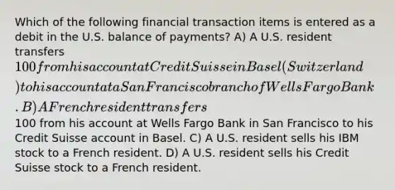 Which of the following financial transaction items is entered as a debit in the U.S. balance of payments? A) A U.S. resident transfers 100 from his account at Credit Suisse in Basel (Switzerland) to his account at a San Francisco branch of Wells Fargo Bank. B) A French resident transfers100 from his account at Wells Fargo Bank in San Francisco to his Credit Suisse account in Basel. C) A U.S. resident sells his IBM stock to a French resident. D) A U.S. resident sells his Credit Suisse stock to a French resident.