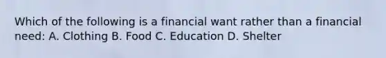 Which of the following is a financial want rather than a financial need: A. Clothing B. Food C. Education D. Shelter