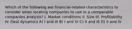 Which of the following are financial-related characteristics to consider when locating companies to use in a comparable companies analysis? I. Market conditions II. Size III. Profitability IV. Deal dynamics A) I and III B) I and IV C) II and III D) II and IV