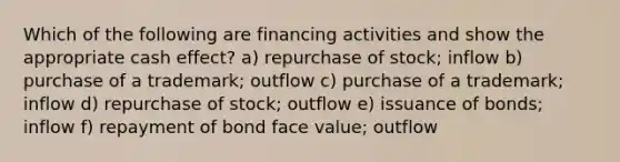 Which of the following are financing activities and show the appropriate cash effect? a) repurchase of stock; inflow b) purchase of a trademark; outflow c) purchase of a trademark; inflow d) repurchase of stock; outflow e) issuance of bonds; inflow f) repayment of bond face value; outflow