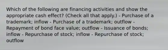 Which of the following are financing activities and show the appropriate cash effect? (Check all that apply.) - Purchase of a trademark; inflow - Purchase of a trademark; outflow - Repayment of bond face value; outflow - Issuance of bonds; inflow - Repurchase of stock; inflow - Repurchase of stock; outflow