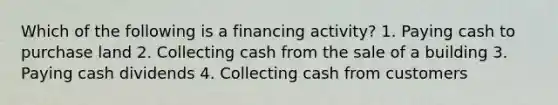 Which of the following is a financing activity? 1. Paying cash to purchase land 2. Collecting cash from the sale of a building 3. Paying cash dividends 4. Collecting cash from customers