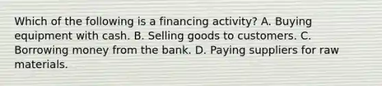 Which of the following is a financing activity? A. Buying equipment with cash. B. Selling goods to customers. C. Borrowing money from the bank. D. Paying suppliers for raw materials.