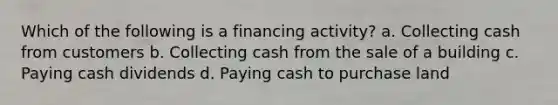 Which of the following is a financing activity? a. Collecting cash from customers b. Collecting cash from the sale of a building c. Paying cash dividends d. Paying cash to purchase land