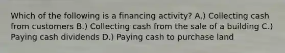 Which of the following is a financing activity? A.) Collecting cash from customers B.) Collecting cash from the sale of a building C.) Paying cash dividends D.) Paying cash to purchase land