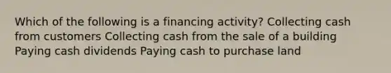 Which of the following is a financing activity? Collecting cash from customers Collecting cash from the sale of a building Paying cash dividends Paying cash to purchase land