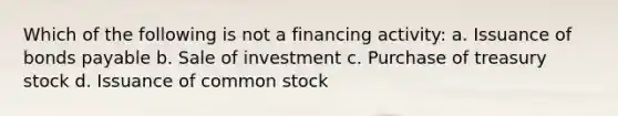 Which of the following is not a financing activity: a. Issuance of bonds payable b. Sale of investment c. Purchase of treasury stock d. Issuance of common stock