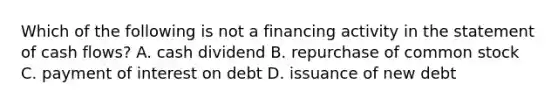 Which of the following is not a financing activity in the statement of cash flows? A. cash dividend B. repurchase of common stock C. payment of interest on debt D. issuance of new debt