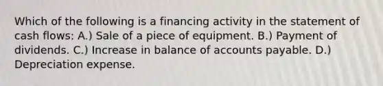 Which of the following is a financing activity in the statement of cash flows: A.) Sale of a piece of equipment. B.) Payment of dividends. C.) Increase in balance of accounts payable. D.) Depreciation expense.