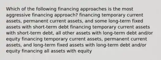 Which of the following financing approaches is the most aggressive financing approach? financing temporary current assets, permanent current assets, and some long-term fixed assets with short-term debt financing temporary current assets with short-term debt, all other assets with long-term debt and/or equity financing temporary current assets, permanent current assets, and long-term fixed assets with long-term debt and/or equity financing all assets with equity