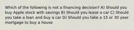 Which of the following is not a financing decision? A) Should you buy Apple stock with savings B) Should you lease a car C) Should you take a loan and buy a car D) Should you take a 15 or 30 year mortgage to buy a house