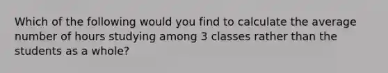 Which of the following would you find to calculate the average number of hours studying among 3 classes rather than the students as a whole?