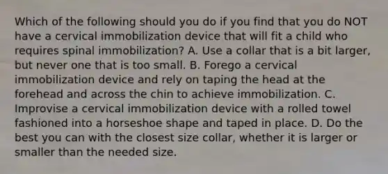 Which of the following should you do if you find that you do NOT have a cervical immobilization device that will fit a child who requires spinal​ immobilization? A. Use a collar that is a bit​ larger, but never one that is too small. B. Forego a cervical immobilization device and rely on taping the head at the forehead and across the chin to achieve immobilization. C. Improvise a cervical immobilization device with a rolled towel fashioned into a horseshoe shape and taped in place. D. Do the best you can with the closest size​ collar, whether it is larger or smaller than the needed size.