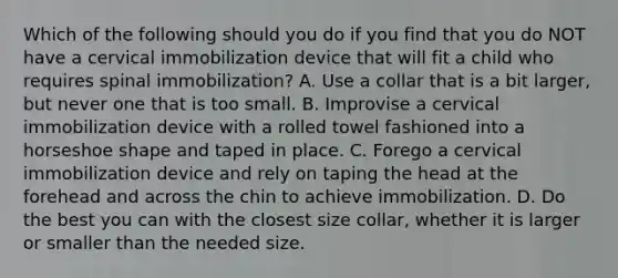 Which of the following should you do if you find that you do NOT have a cervical immobilization device that will fit a child who requires spinal​ immobilization? A. Use a collar that is a bit​ larger, but never one that is too small. B. Improvise a cervical immobilization device with a rolled towel fashioned into a horseshoe shape and taped in place. C. Forego a cervical immobilization device and rely on taping the head at the forehead and across the chin to achieve immobilization. D. Do the best you can with the closest size​ collar, whether it is larger or smaller than the needed size.