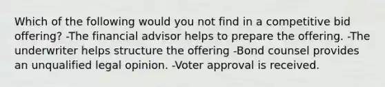 Which of the following would you not find in a competitive bid offering? -The financial advisor helps to prepare the offering. -The underwriter helps structure the offering -Bond counsel provides an unqualified legal opinion. -Voter approval is received.