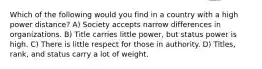 Which of the following would you find in a country with a high power distance? A) Society accepts narrow differences in organizations. B) Title carries little power, but status power is high. C) There is little respect for those in authority. D) Titles, rank, and status carry a lot of weight.