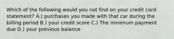 Which of the following would you not find on your credit card statement? A.) purchases you made with that car during the billing period B.) your credit score C.) The minimum payment due D.) your previous balance