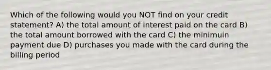 Which of the following would you NOT find on your credit statement? A) the total amount of interest paid on the card B) the total amount borrowed with the card C) the minimuin payment due D) purchases you made with the card during the billing period