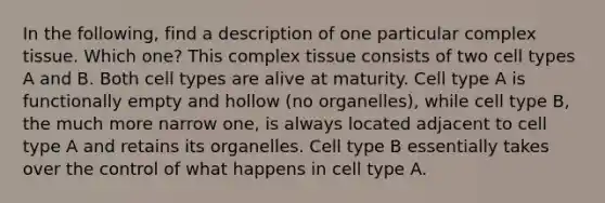 In the following, find a description of one particular complex tissue. Which one? This complex tissue consists of two cell types A and B. Both cell types are alive at maturity. Cell type A is functionally empty and hollow (no organelles), while cell type B, the much more narrow one, is always located adjacent to cell type A and retains its organelles. Cell type B essentially takes over the control of what happens in cell type A.