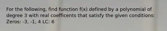 For the following, find function f(x) defined by a polynomial of degree 3 with real coefficents that satisfy the given conditions: Zeros: -3, -1, 4 LC: 6