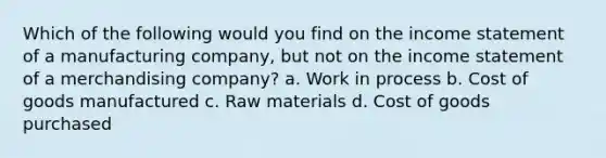 Which of the following would you find on the <a href='https://www.questionai.com/knowledge/kCPMsnOwdm-income-statement' class='anchor-knowledge'>income statement</a> of a manufacturing company, but not on the income statement of a merchandising company? a. Work in process b. Cost of goods manufactured c. Raw materials d. Cost of goods purchased