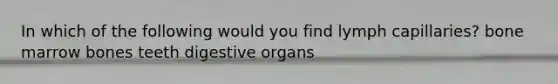 In which of the following would you find lymph capillaries? bone marrow bones teeth digestive organs