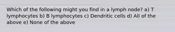 Which of the following might you find in a lymph node? a) T lymphocytes b) B lymphocytes c) Dendritic cells d) All of the above e) None of the above