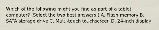 Which of the following might you find as part of a tablet computer? (Select the two best answers.) A. Flash memory B. SATA storage drive C. Multi-touch touchscreen D. 24-inch display