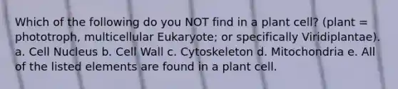 Which of the following do you NOT find in a plant cell? (plant = phototroph, multicellular Eukaryote; or specifically Viridiplantae). a. Cell Nucleus b. Cell Wall c. Cytoskeleton d. Mitochondria e. All of the listed elements are found in a plant cell.