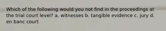 Which of the following would you not find in the proceedings at the trial court level? a. witnesses b. tangible evidence c. ​jury d. en banc court