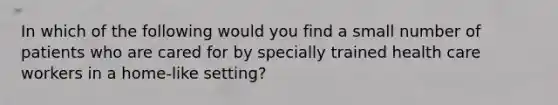 In which of the following would you find a small number of patients who are cared for by specially trained health care workers in a home-like setting?