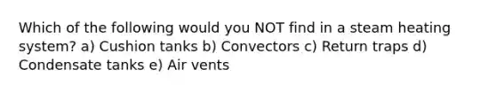 Which of the following would you NOT find in a steam heating system? a) Cushion tanks b) Convectors c) Return traps d) Condensate tanks e) Air vents